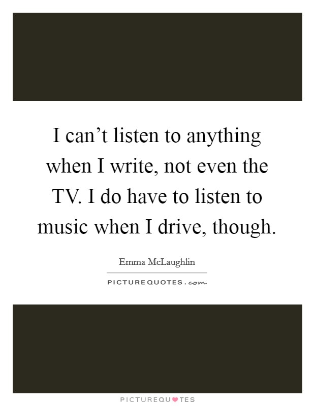 I can't listen to anything when I write, not even the TV. I do have to listen to music when I drive, though. Picture Quote #1