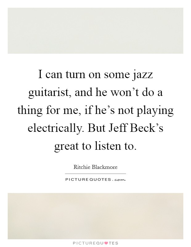 I can turn on some jazz guitarist, and he won't do a thing for me, if he's not playing electrically. But Jeff Beck's great to listen to. Picture Quote #1
