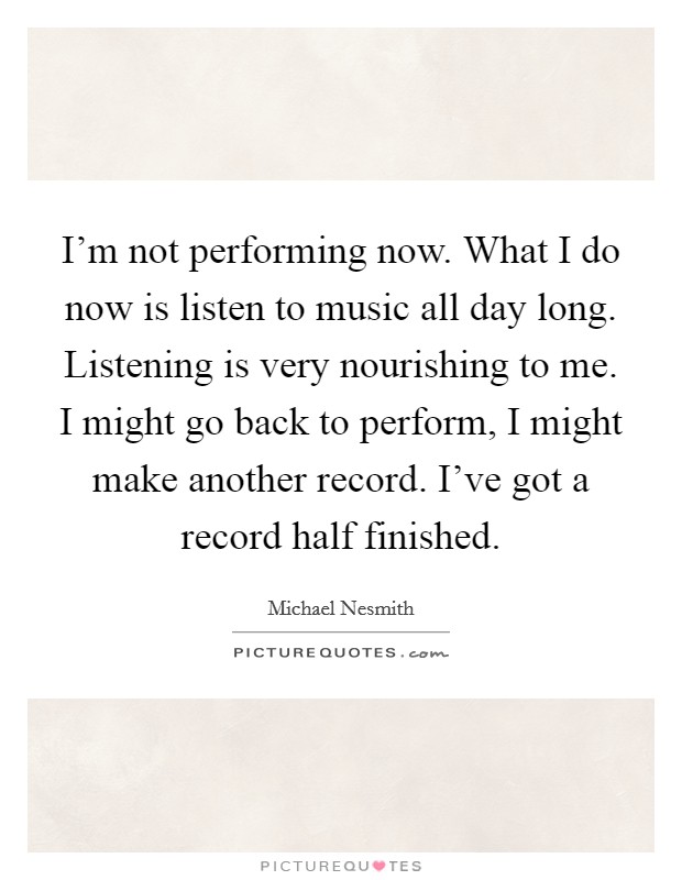 I'm not performing now. What I do now is listen to music all day long. Listening is very nourishing to me. I might go back to perform, I might make another record. I've got a record half finished. Picture Quote #1
