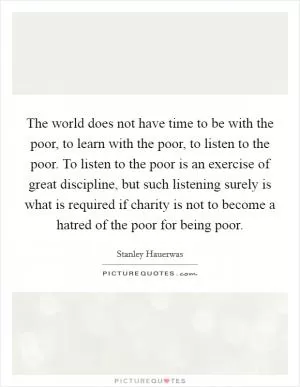 The world does not have time to be with the poor, to learn with the poor, to listen to the poor. To listen to the poor is an exercise of great discipline, but such listening surely is what is required if charity is not to become a hatred of the poor for being poor Picture Quote #1