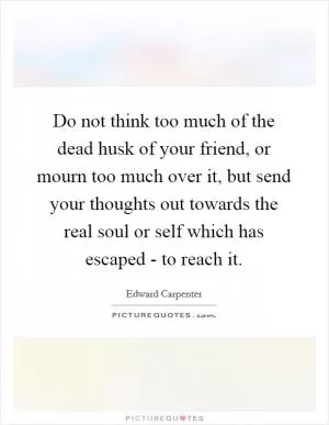 Do not think too much of the dead husk of your friend, or mourn too much over it, but send your thoughts out towards the real soul or self which has escaped - to reach it Picture Quote #1