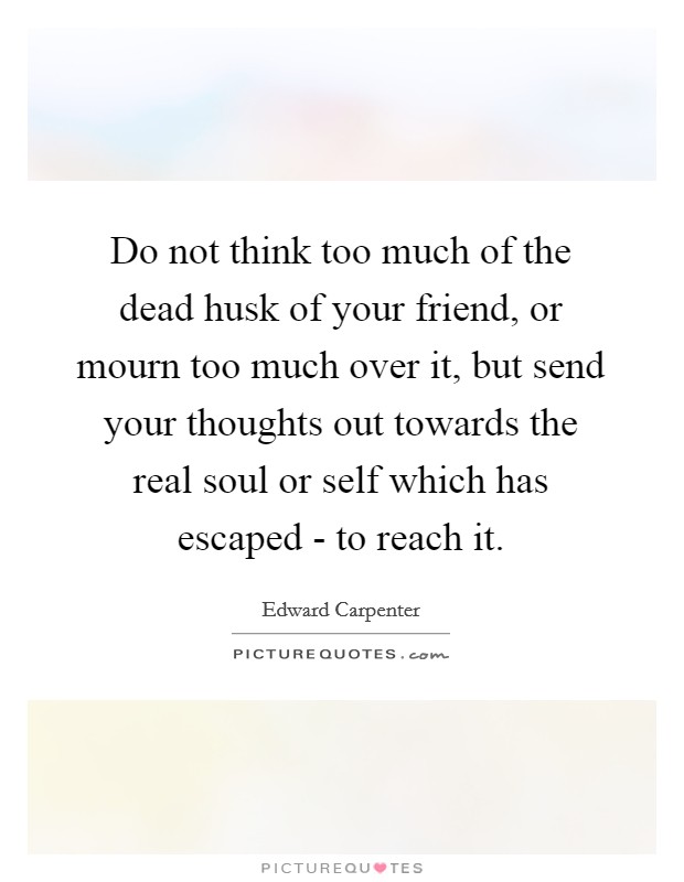 Do not think too much of the dead husk of your friend, or mourn too much over it, but send your thoughts out towards the real soul or self which has escaped - to reach it. Picture Quote #1