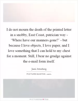 I do not mourn the death of the printed letter in a snobby, East Coast, patrician way - ‘Where have our manners gone?’ - but because I love objects, I love paper, and I love something that I can hold to my chest for a moment. Still, I bear no grudge against the e-mail form itself Picture Quote #1