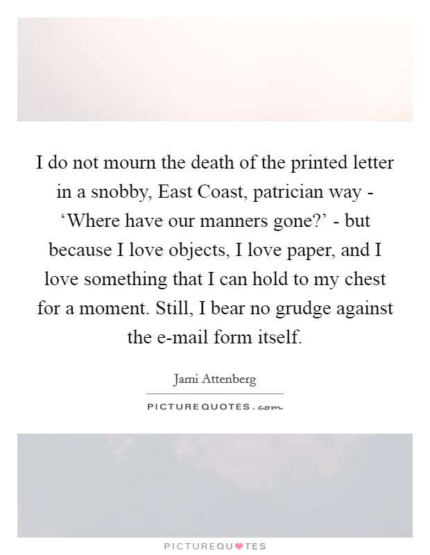 I do not mourn the death of the printed letter in a snobby, East Coast, patrician way - ‘Where have our manners gone?' - but because I love objects, I love paper, and I love something that I can hold to my chest for a moment. Still, I bear no grudge against the e-mail form itself. Picture Quote #1