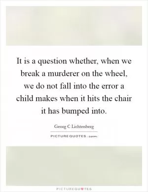 It is a question whether, when we break a murderer on the wheel, we do not fall into the error a child makes when it hits the chair it has bumped into Picture Quote #1