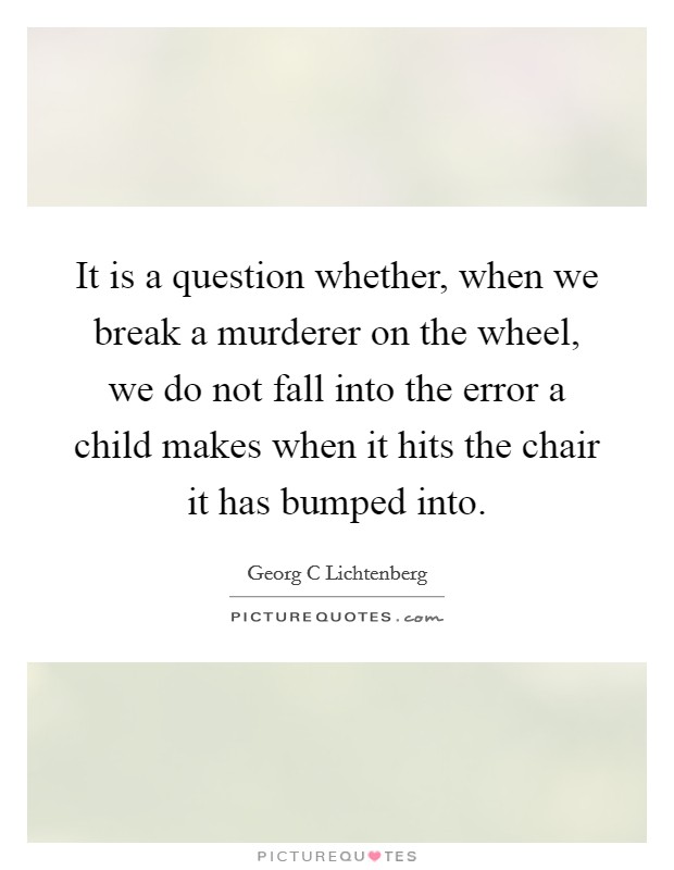 It is a question whether, when we break a murderer on the wheel, we do not fall into the error a child makes when it hits the chair it has bumped into. Picture Quote #1