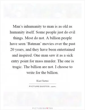 Man’s inhumanity to man is as old as humanity itself. Some people just do evil things. Most do not. A billion people have seen ‘Batman’ movies over the past 20 years, and they have been entertained and inspired. One man saw it as a sick entry point for mass murder. The one is tragic. The billion are not. I choose to write for the billion Picture Quote #1