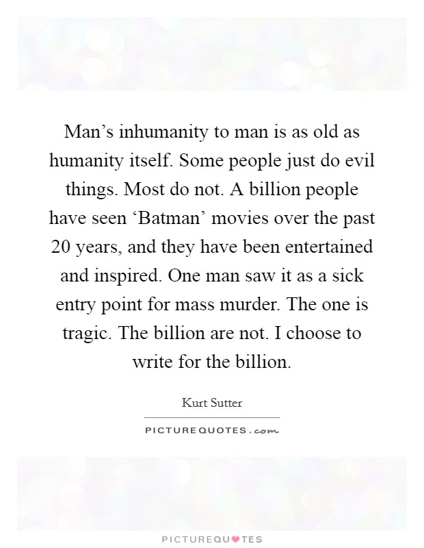 Man's inhumanity to man is as old as humanity itself. Some people just do evil things. Most do not. A billion people have seen ‘Batman' movies over the past 20 years, and they have been entertained and inspired. One man saw it as a sick entry point for mass murder. The one is tragic. The billion are not. I choose to write for the billion. Picture Quote #1