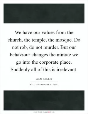 We have our values from the church, the temple, the mosque. Do not rob, do not murder. But our behaviour changes the minute we go into the corporate place. Suddenly all of this is irrelevant Picture Quote #1