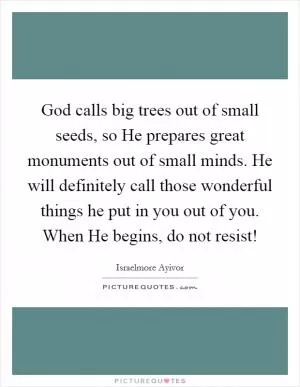 God calls big trees out of small seeds, so He prepares great monuments out of small minds. He will definitely call those wonderful things he put in you out of you. When He begins, do not resist! Picture Quote #1