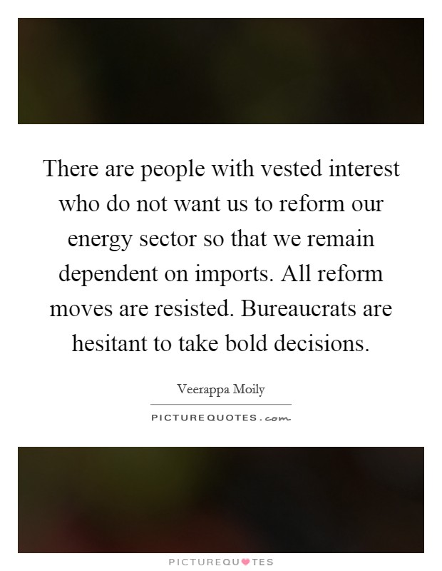 There are people with vested interest who do not want us to reform our energy sector so that we remain dependent on imports. All reform moves are resisted. Bureaucrats are hesitant to take bold decisions. Picture Quote #1