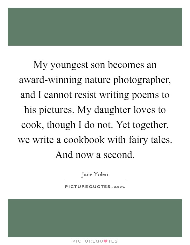 My youngest son becomes an award-winning nature photographer, and I cannot resist writing poems to his pictures. My daughter loves to cook, though I do not. Yet together, we write a cookbook with fairy tales. And now a second. Picture Quote #1