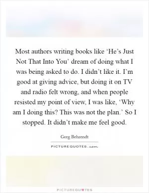 Most authors writing books like ‘He’s Just Not That Into You’ dream of doing what I was being asked to do. I didn’t like it. I’m good at giving advice, but doing it on TV and radio felt wrong, and when people resisted my point of view, I was like, ‘Why am I doing this? This was not the plan.’ So I stopped. It didn’t make me feel good Picture Quote #1