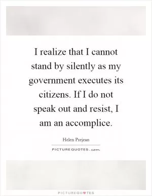 I realize that I cannot stand by silently as my government executes its citizens. If I do not speak out and resist, I am an accomplice Picture Quote #1