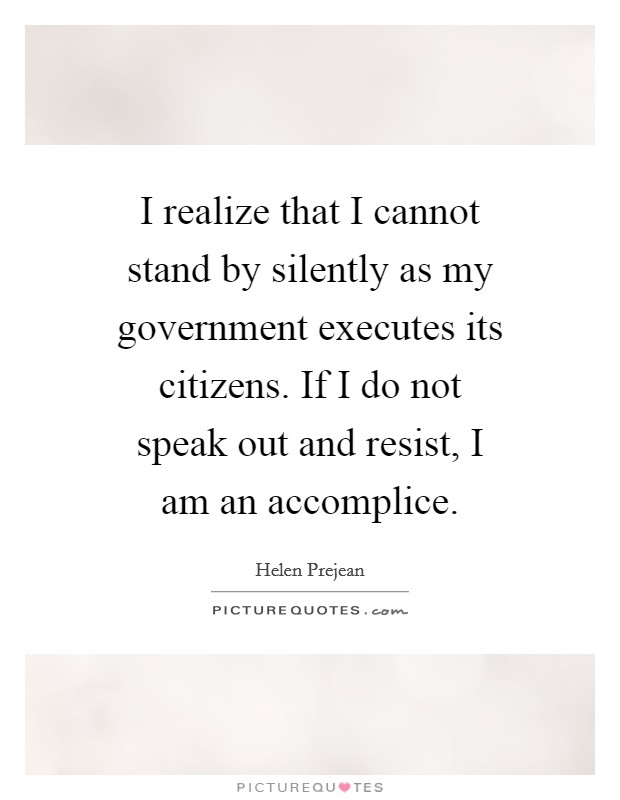 I realize that I cannot stand by silently as my government executes its citizens. If I do not speak out and resist, I am an accomplice. Picture Quote #1