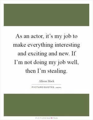 As an actor, it’s my job to make everything interesting and exciting and new. If I’m not doing my job well, then I’m stealing Picture Quote #1
