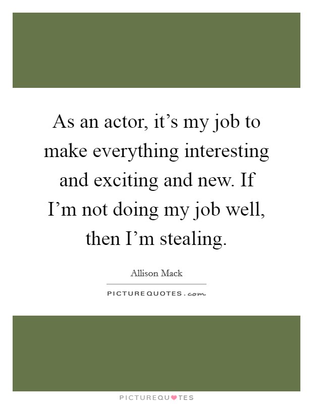 As an actor, it's my job to make everything interesting and exciting and new. If I'm not doing my job well, then I'm stealing. Picture Quote #1