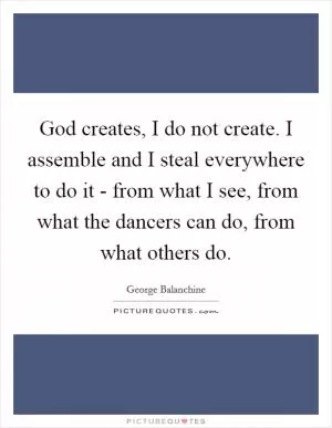 God creates, I do not create. I assemble and I steal everywhere to do it - from what I see, from what the dancers can do, from what others do Picture Quote #1