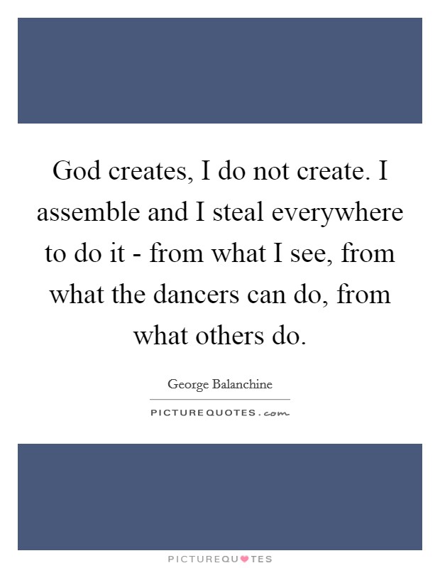 God creates, I do not create. I assemble and I steal everywhere to do it - from what I see, from what the dancers can do, from what others do. Picture Quote #1