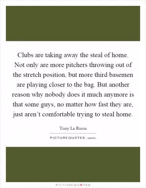 Clubs are taking away the steal of home. Not only are more pitchers throwing out of the stretch position, but more third basemen are playing closer to the bag. But another reason why nobody does it much anymore is that some guys, no matter how fast they are, just aren’t comfortable trying to steal home Picture Quote #1