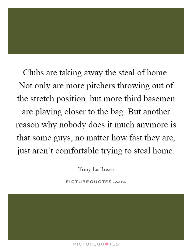 Clubs are taking away the steal of home. Not only are more pitchers throwing out of the stretch position, but more third basemen are playing closer to the bag. But another reason why nobody does it much anymore is that some guys, no matter how fast they are, just aren't comfortable trying to steal home. Picture Quote #1