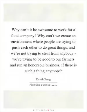 Why can’t it be awesome to work for a food company? Why can’t we create an environment where people are trying to push each other to do great things, and we’re not trying to steal from anybody - we’re trying to be good to our farmers and run an honorable business, if there is such a thing anymore? Picture Quote #1