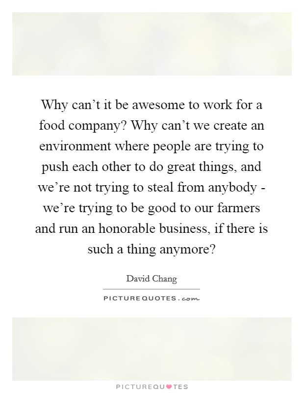 Why can't it be awesome to work for a food company? Why can't we create an environment where people are trying to push each other to do great things, and we're not trying to steal from anybody - we're trying to be good to our farmers and run an honorable business, if there is such a thing anymore? Picture Quote #1