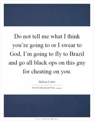 Do not tell me what I think you’re going to or I swear to God, I’m going to fly to Brazil and go all black ops on this guy for cheating on you Picture Quote #1