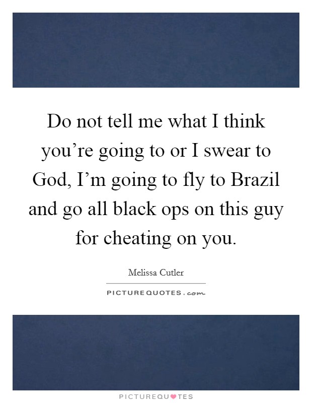 Do not tell me what I think you're going to or I swear to God, I'm going to fly to Brazil and go all black ops on this guy for cheating on you. Picture Quote #1