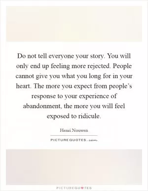 Do not tell everyone your story. You will only end up feeling more rejected. People cannot give you what you long for in your heart. The more you expect from people’s response to your experience of abandonment, the more you will feel exposed to ridicule Picture Quote #1