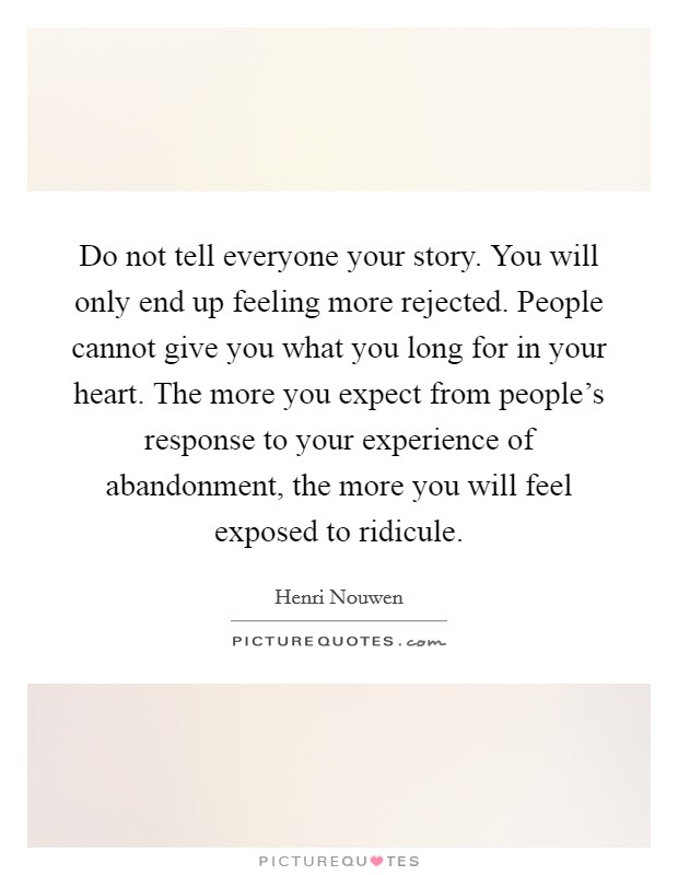 Do not tell everyone your story. You will only end up feeling more rejected. People cannot give you what you long for in your heart. The more you expect from people's response to your experience of abandonment, the more you will feel exposed to ridicule. Picture Quote #1