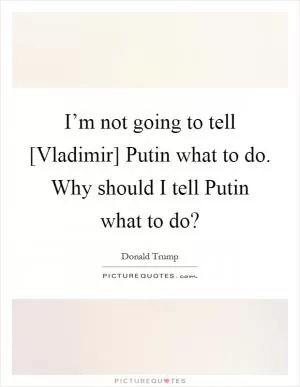 I’m not going to tell [Vladimir] Putin what to do. Why should I tell Putin what to do? Picture Quote #1