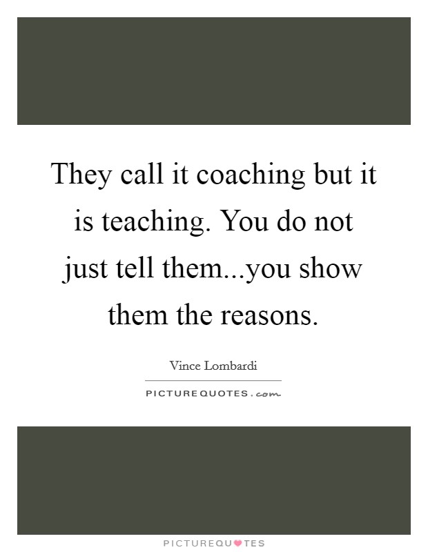 They call it coaching but it is teaching. You do not just tell them...you show them the reasons. Picture Quote #1