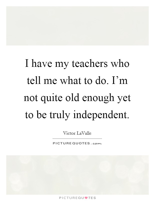 I have my teachers who tell me what to do. I'm not quite old enough yet to be truly independent. Picture Quote #1
