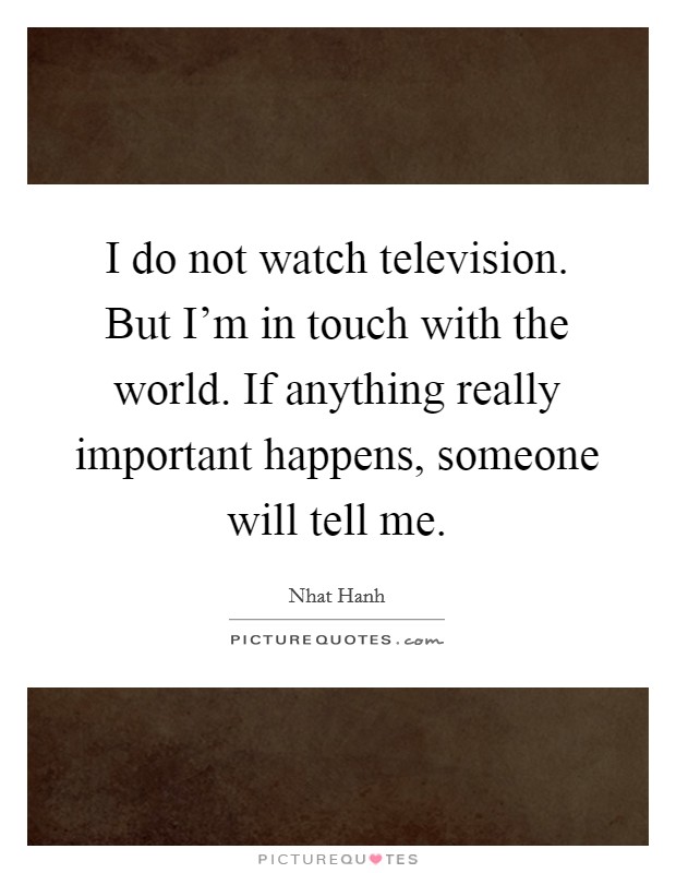I do not watch television. But I'm in touch with the world. If anything really important happens, someone will tell me. Picture Quote #1