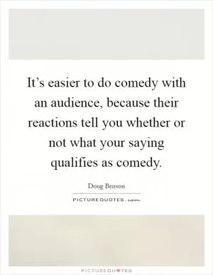 It’s easier to do comedy with an audience, because their reactions tell you whether or not what your saying qualifies as comedy Picture Quote #1