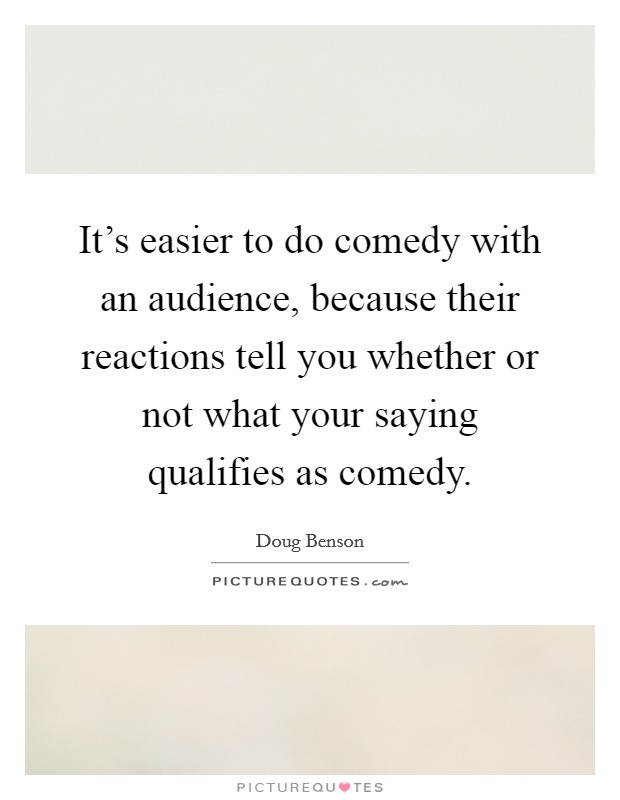 It's easier to do comedy with an audience, because their reactions tell you whether or not what your saying qualifies as comedy. Picture Quote #1