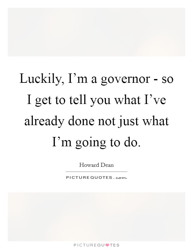 Luckily, I'm a governor - so I get to tell you what I've already done not just what I'm going to do. Picture Quote #1