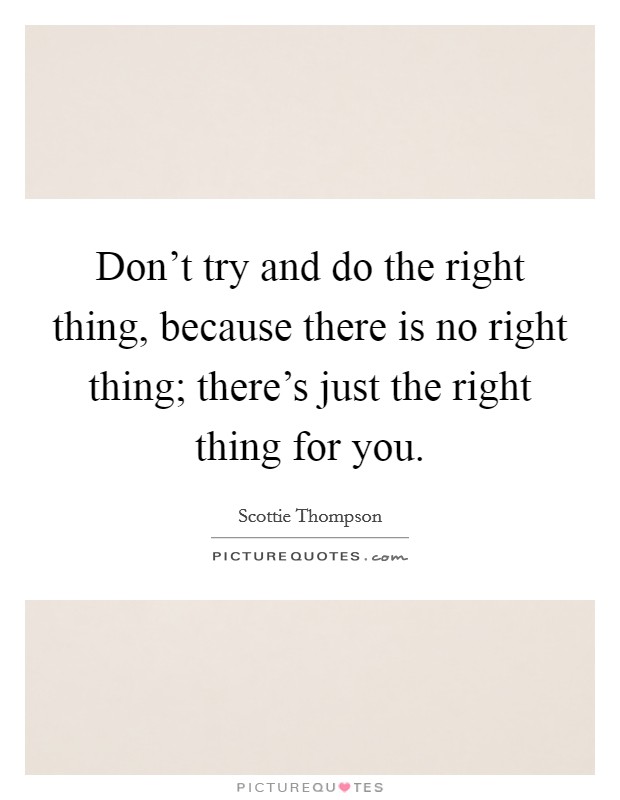 Don't try and do the right thing, because there is no right thing; there's just the right thing for you. Picture Quote #1