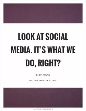 Look at social media. It’s what we do, right? Picture Quote #1