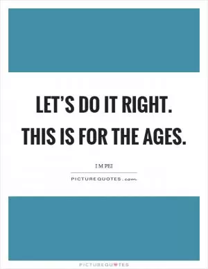 Let’s do it right. This is for the ages Picture Quote #1