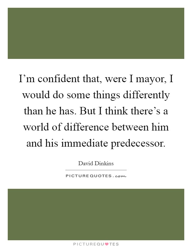 I'm confident that, were I mayor, I would do some things differently than he has. But I think there's a world of difference between him and his immediate predecessor. Picture Quote #1
