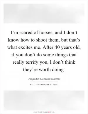I’m scared of horses, and I don’t know how to shoot them, but that’s what excites me. After 40 years old, if you don’t do some things that really terrify you, I don’t think they’re worth doing Picture Quote #1