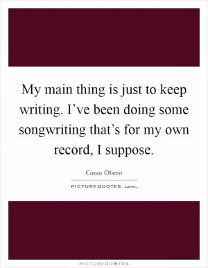 My main thing is just to keep writing. I’ve been doing some songwriting that’s for my own record, I suppose Picture Quote #1