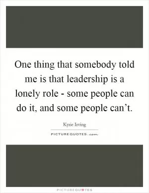 One thing that somebody told me is that leadership is a lonely role - some people can do it, and some people can’t Picture Quote #1