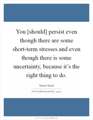 You [should] persist even though there are some short-term stresses and even though there is some uncertainty, because it’s the right thing to do Picture Quote #1