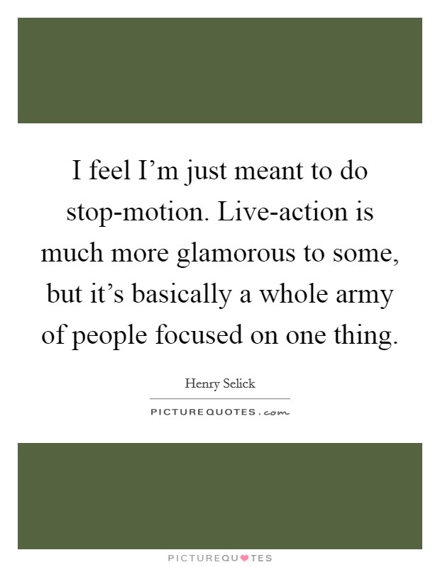 I feel I'm just meant to do stop-motion. Live-action is much more glamorous to some, but it's basically a whole army of people focused on one thing. Picture Quote #1