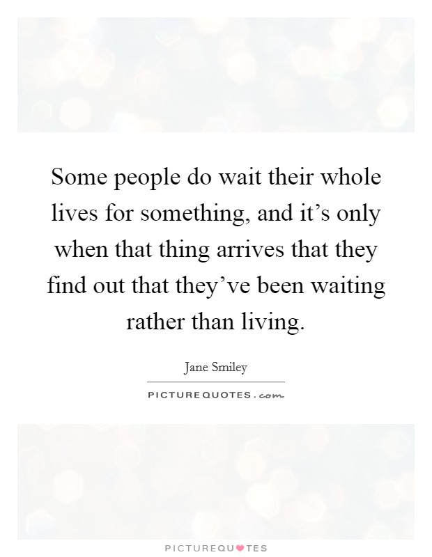 Some people do wait their whole lives for something, and it's only when that thing arrives that they find out that they've been waiting rather than living. Picture Quote #1