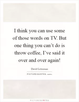 I think you can use some of those words on TV. But one thing you can’t do is throw coffee, I’ve said it over and over again! Picture Quote #1