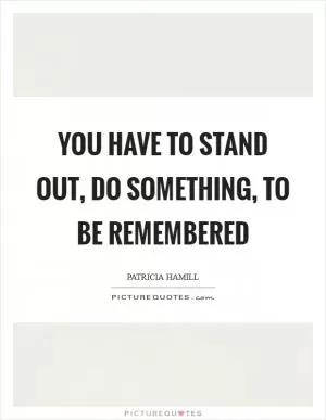 You have to stand out, do something, to be remembered Picture Quote #1